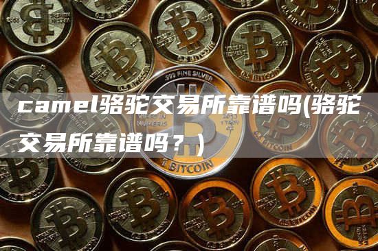 caml骆驼交易所靠谱吗 - 骆驼交易所靠谱吗？